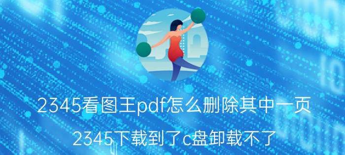 2345看图王pdf怎么删除其中一页 2345下载到了c盘卸载不了？